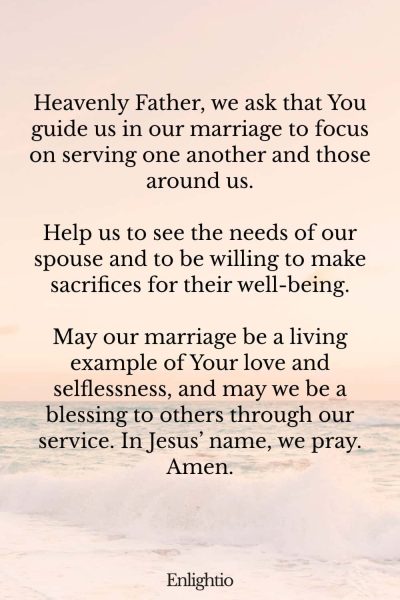 "Prayer for a Marriage Focused on Service: Heavenly Father, we ask that You guide us in our marriage to focus on serving one another and those around us.
Help us to see the needs of our spouse and to be willing to make sacrifices for their well-being.
May our marriage be a living example of Your love and selflessness, and may we be a blessing to others through our service. In Jesusโ name, we pray. Amen."