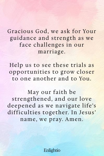 "Prayer for a Marriage Strengthened by Challenges: Gracious God, we ask for Your guidance and strength as we face challenges in our marriage.
Help us to see these trials as opportunities to grow closer to one another and to You.
May our faith be strengthened, and our love deepened as we navigate lifeโs difficulties together. In Jesusโ name, we pray. Amen."