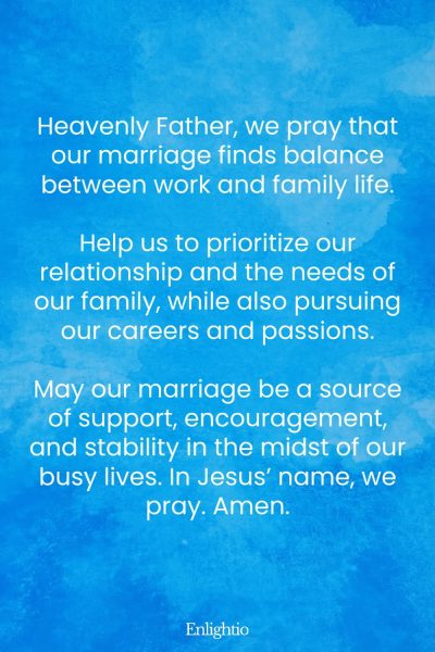 "Prayer for a Marriage that Balances Work and Family Life: Heavenly Father, we pray that our marriage finds balance between work and family life.
Help us to prioritize our relationship and the needs of our family, while also pursuing our careers and passions.
May our marriage be a source of support, encouragement, and stability in the midst of our busy lives. In Jesusโ name, we pray. Amen."