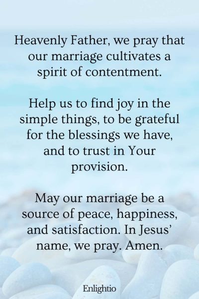 "Prayer for a Marriage that Cultivates Contentment: Heavenly Father, we pray that our marriage cultivates a spirit of contentment.
Help us to find joy in the simple things, to be grateful for the blessings we have, and to trust in Your provision.
May our marriage be a source of peace, happiness, and satisfaction. In Jesusโ name, we pray. Amen."