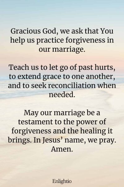 "Prayer for a Marriage that Practices Forgiveness: Gracious God, we ask that You help us practice forgiveness in our marriage.
Teach us to let go of past hurts, to extend grace to one another, and to seek reconciliation when needed.
May our marriage be a testament to the power of forgiveness and the healing it brings. In Jesusโ name, we pray. Amen."