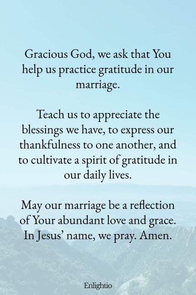 "Prayer for a Marriage that Practices Gratitude: Gracious God, we ask that You help us practice gratitude in our marriage.
Teach us to appreciate the blessings we have, to express our thankfulness to one another, and to cultivate a spirit of gratitude in our daily lives.
May our marriage be a reflection of Your abundant love and grace. In Jesusโ name, we pray. Amen."