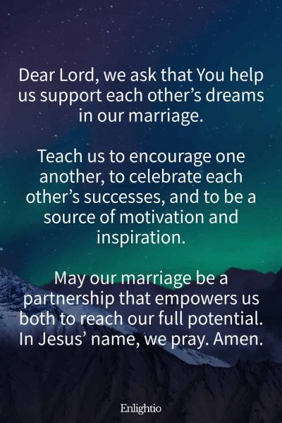 "Prayer for a Marriage that Supports Each Otherโs Dreams: Dear Lord, we ask that You help us support each otherโs dreams in our marriage.
Teach us to encourage one another, to celebrate each otherโs successes, and to be a source of motivation and inspiration.
May our marriage be a partnership that empowers us both to reach our full potential. In Jesusโ name, we pray. Amen."