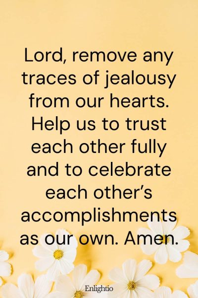 Prayer for a Relationship Without Jealousy: Lord, remove any traces of jealousy from our hearts. Help us to trust each other fully and to celebrate each other’s accomplishments as our own. Amen.