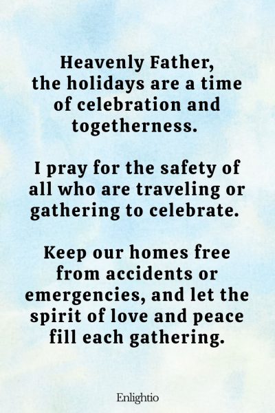 Prayer for a Safe Holiday Season: Heavenly Father, the holidays are a time of celebration and togetherness. I pray for the safety of all who are traveling or gathering to celebrate. Keep our homes free from accidents or emergencies, and let the spirit of love and peace fill each gathering.