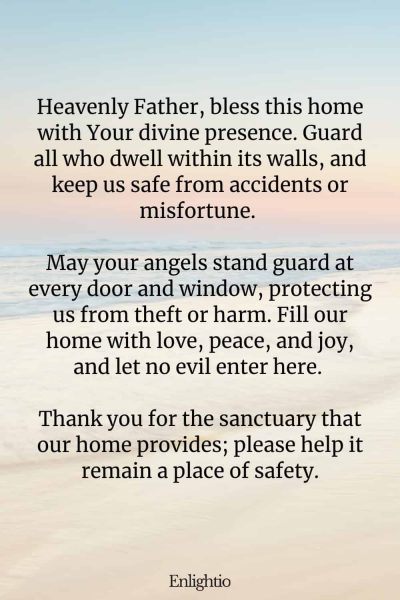 Prayer for a Safe Home: Heavenly Father, bless this home with Your divine presence. Guard all who dwell within its walls, and keep us safe from accidents or misfortune. May your angels stand guard at every door and window, protecting us from theft or harm. Fill our home with love, peace, and joy, and let no evil enter here. Thank you for the sanctuary that our home provides; please help it remain a place of safety.