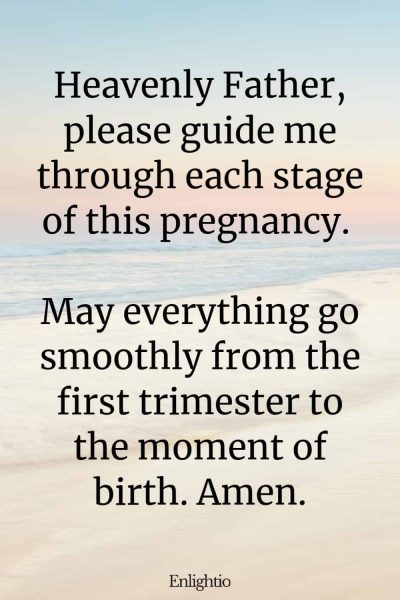 Prayer for A Smooth Pregnancy: Heavenly Father, please guide me through each stage of this pregnancy. May everything go smoothly from the first trimester to the moment of birth. Amen.