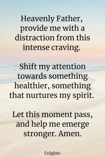 Prayer for Addiction and for a Distraction: Heavenly Father, provide me with a distraction from this intense craving. Shift my attention towards something healthier, something that nurtures my spirit. Let this moment pass, and help me emerge stronger. Amen.