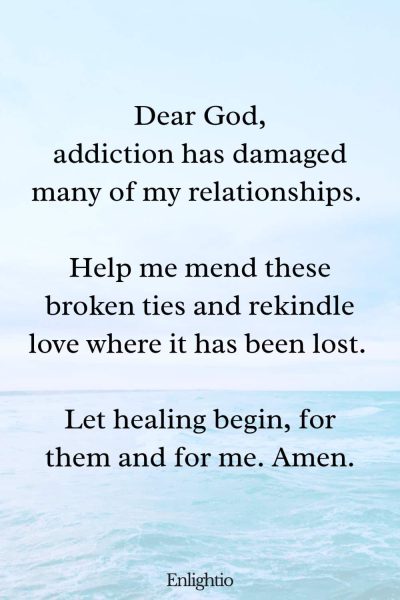 Prayer for Addiction and for Healing Relationships: Dear God, addiction has damaged many of my relationships. Help me mend these broken ties and rekindle love where it has been lost. Let healing begin, for them and for me. Amen.