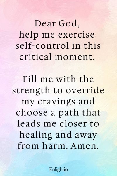 Prayer for Addiction and for Self-Control: Dear God, help me exercise self-control in this critical moment. Fill me with the strength to override my cravings and choose a path that leads me closer to healing and away from harm. Amen.