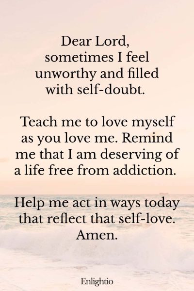 Prayer for Addiction and for Self-Love: Dear Lord, sometimes I feel unworthy and filled with self-doubt. Teach me to love myself as you love me. Remind me that I am deserving of a life free from addiction. Help me act in ways today that reflect that self-love. Amen.