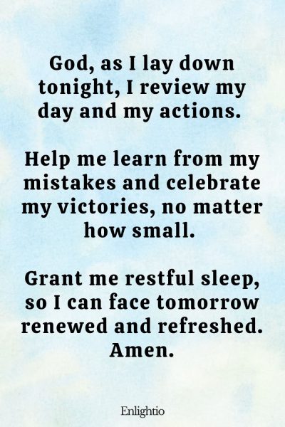 Prayer for Addiction (Evening Reflection): God, as I lay down tonight, I review my day and my actions. Help me learn from my mistakes and celebrate my victories, no matter how small. Grant me restful sleep, so I can face tomorrow renewed and refreshed. Amen.