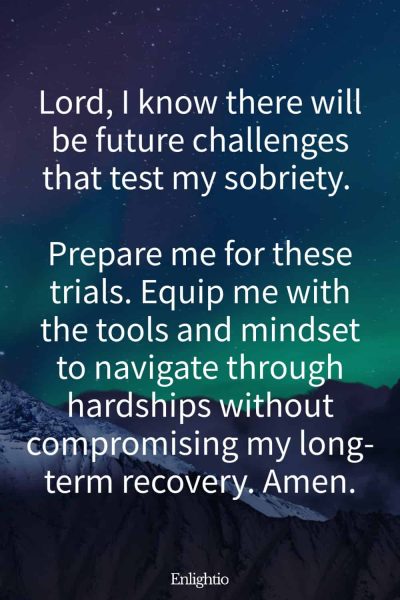 Prayer for Addiction for Future Challenges: Lord, I know there will be future challenges that test my sobriety. Prepare me for these trials. Equip me with the tools and mindset to navigate through hardships without compromising my long-term recovery. Amen.