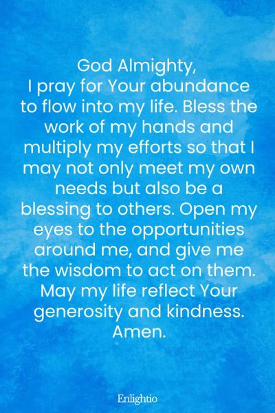 Prayer for Breakthrough (for Abundance and Blessing): God Almighty, I pray for Your abundance to flow into my life. Bless the work of my hands and multiply my efforts so that I may not only meet my own needs but also be a blessing to others. Open my eyes to the opportunities around me, and give me the wisdom to act on them. May my life reflect Your generosity and kindness. Amen.