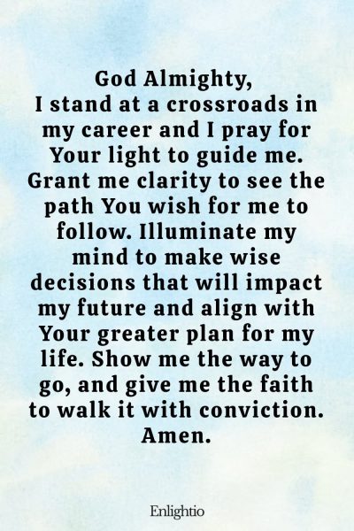 Prayer for Breakthrough (for Career Direction and Clarity): God Almighty, I stand at a crossroads in my career and I pray for Your light to guide me. Grant me clarity to see the path You wish for me to follow. Illuminate my mind to make wise decisions that will impact my future and align with Your greater plan for my life. Show me the way to go, and give me the faith to walk it with conviction. Amen.