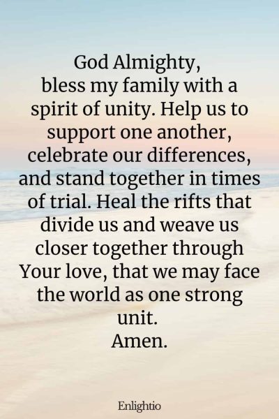 Prayer for Breakthrough (for Unity in Family): God Almighty, bless my family with a spirit of unity. Help us to support one another, celebrate our differences, and stand together in times of trial. Heal the rifts that divide us and weave us closer together through Your love, that we may face the world as one strong unit. Amen.