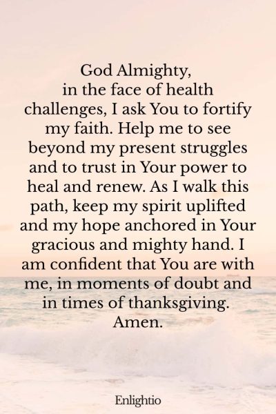 Prayer for Breakthrough (for Unwavering Faith): God Almighty, in the face of health challenges, I ask You to fortify my faith. Help me to see beyond my present struggles and to trust in Your power to heal and renew. As I walk this path, keep my spirit uplifted and my hope anchored in Your gracious and mighty hand. I am confident that You are with me, in moments of doubt and in times of thanksgiving. Amen.