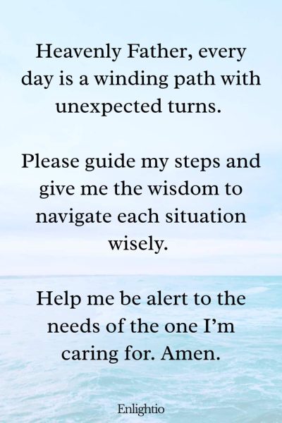 Prayer for Caregivers (for Daily Guidance): Heavenly Father, every day is a winding path with unexpected turns. Please guide my steps and give me the wisdom to navigate each situation wisely. Help me be alert to the needs of the one I’m caring for. Amen.