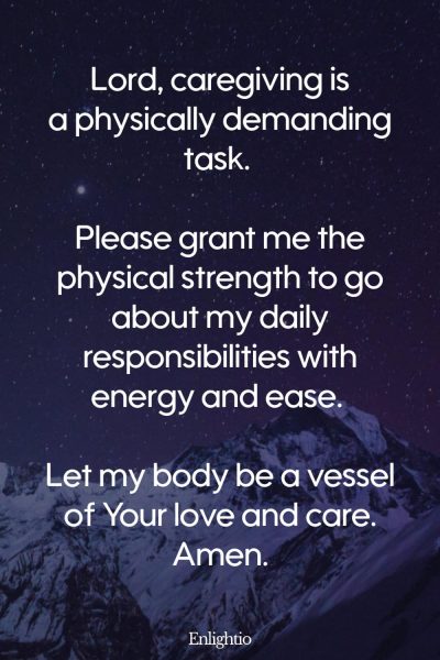 Prayer for Caregivers (for Daily Strength): Lord, caregiving is a physically demanding task. Please grant me the physical strength to go about my daily responsibilities with energy and ease. Let my body be a vessel of Your love and care. Amen.