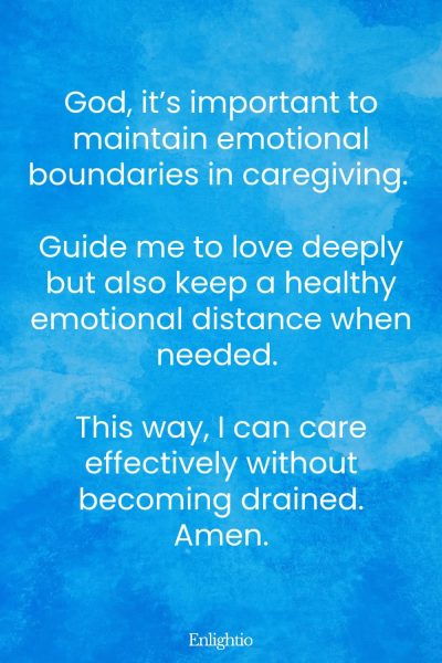 Prayer for Caregivers (for Emotional Boundaries): God, it’s important to maintain emotional boundaries in caregiving. Guide me to love deeply but also keep a healthy emotional distance when needed. This way, I can care effectively without becoming drained. Amen.