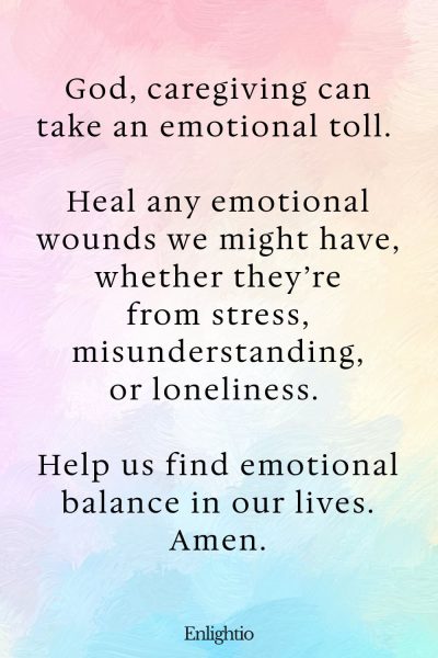 Prayer for Caregivers (for Emotional Healing): God, caregiving can take an emotional toll. Heal any emotional wounds we might have, whether they’re from stress, misunderstanding, or loneliness. Help us find emotional balance in our lives. Amen.