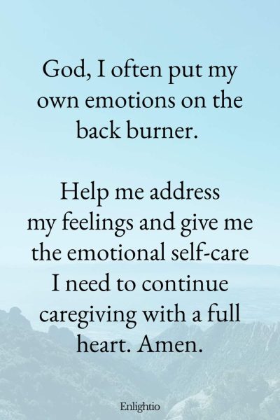 Prayer for Caregivers (for Emotional Self-Care): God, I often put my own emotions on the back burner. Help me address my feelings and give me the emotional self-care I need to continue caregiving with a full heart. Amen.