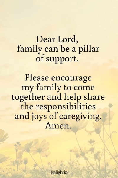 Prayer for Caregivers (for Supportive Family): Dear Lord, family can be a pillar of support. Please encourage my family to come together and help share the responsibilities and joys of caregiving. Amen.