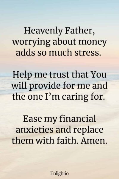 Prayer for Caregivers (to Overcome Financial Anxiety): Heavenly Father, worrying about money adds so much stress. Help me trust that You will provide for me and the one I’m caring for. Ease my financial anxieties and replace them with faith. Amen.