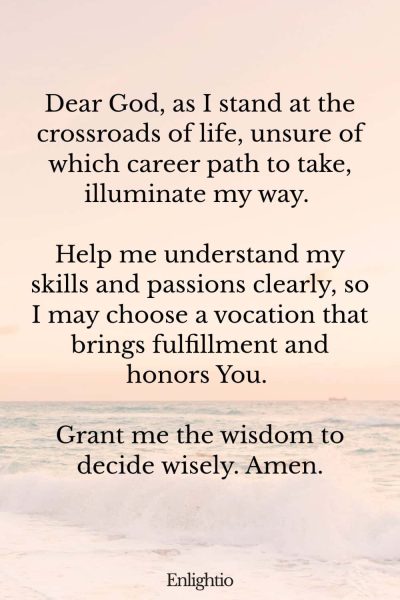 Prayer for Clarity (for Choosing a Career Path): Dear God, as I stand at the crossroads of life, unsure of which career path to take, illuminate my way. Help me understand my skills and passions clearly, so I may choose a vocation that brings fulfillment and honors You. Grant me the wisdom to decide wisely. Amen.
