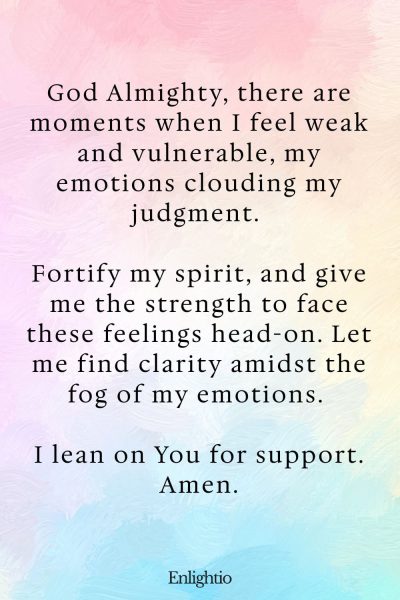 Prayer for Clarity (for Emotional Strength): God Almighty, there are moments when I feel weak and vulnerable, my emotions clouding my judgment. Fortify my spirit, and give me the strength to face these feelings head-on. Let me find clarity amidst the fog of my emotions. I lean on You for support. Amen.
