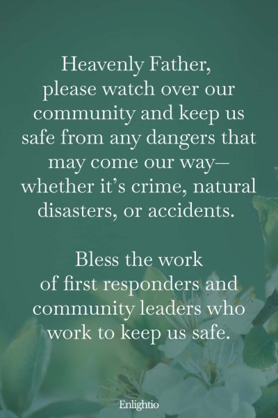 Prayer for Community Safety: Heavenly Father, please watch over our community and keep us safe from any dangers that may come our way—whether it’s crime, natural disasters, or accidents. Bless the work of first responders and community leaders who work to keep us safe.
