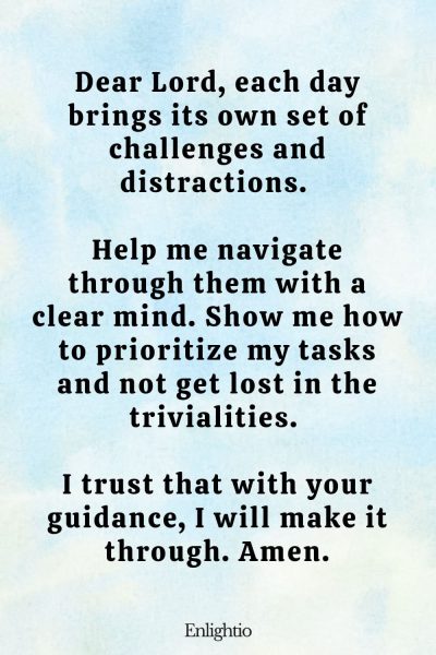 Prayer for Daily Mental Clarity: Dear Lord, each day brings its own set of challenges and distractions. Help me navigate through them with a clear mind. Show me how to prioritize my tasks and not get lost in the trivialities. I trust that with your guidance, I will make it through. Amen.