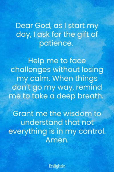 Prayer for Daily Patience: Dear God, as I start my day, I ask for the gift of patience. Help me to face challenges without losing my calm. When things don’t go my way, remind me to take a deep breath. Grant me the wisdom to understand that not everything is in my control. Amen.