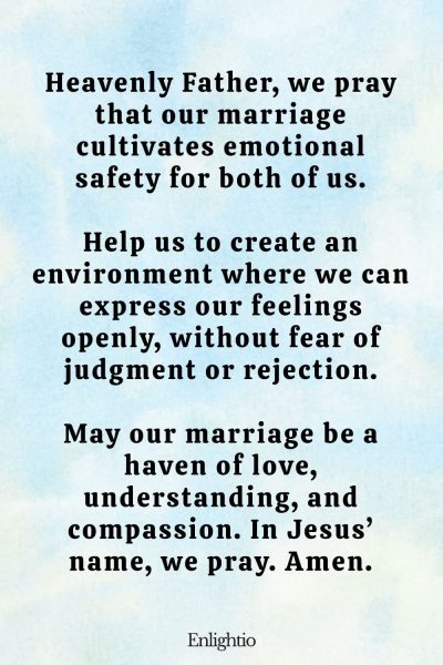 "Prayer for Emotional Safety in Marriage: Heavenly Father, we pray that our marriage cultivates emotional safety for both of us.
Help us to create an environment where we can express our feelings openly, without fear of judgment or rejection.
May our marriage be a haven of love, understanding, and compassion. In Jesusโ name, we pray. Amen."