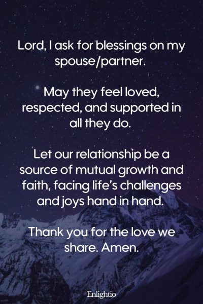 Prayer for Faith for Spousal Support: โLord, I ask for blessings on my spouse/partner. May they feel loved, respected, and supported in all they do. Let our relationship be a source of mutual growth and faith, facing lifeโs challenges and joys hand in hand. Thank you for the love we share. Amen.โ