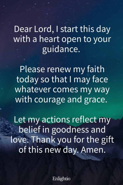 Prayer for Faith (Morning Renewal Prayer): โDear Lord, I start this day with a heart open to your guidance. Please renew my faith today so that I may face whatever comes my way with courage and grace. Let my actions reflect my belief in goodness and love. Thank you for the gift of this new day. Amen.โ