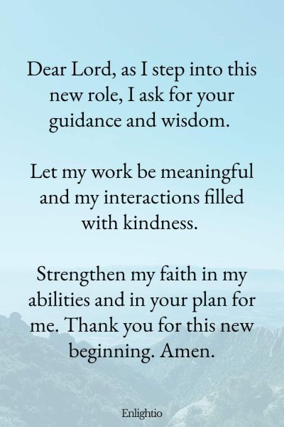 Prayer for Faith (New Job Prayer): โDear Lord, as I step into this new role, I ask for your guidance and wisdom. Let my work be meaningful and my interactions filled with kindness. Strengthen my faith in my abilities and in your plan for me. Thank you for this new beginning. Amen.โ