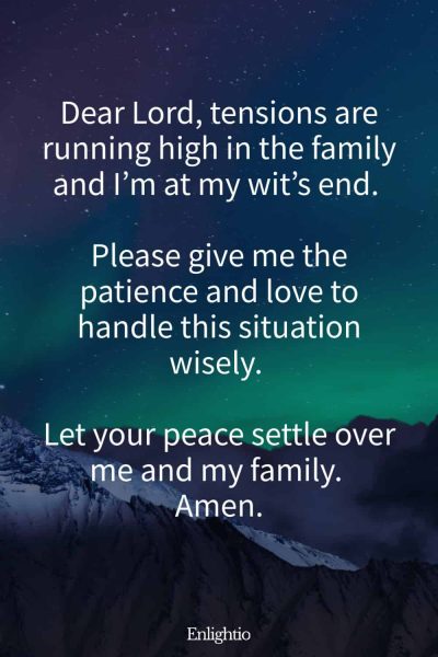 Prayer for Family Stress: Dear Lord, tensions are running high in the family and I’m at my wit’s end. Please give me the patience and love to handle this situation wisely. Let your peace settle over me and my family. Amen.