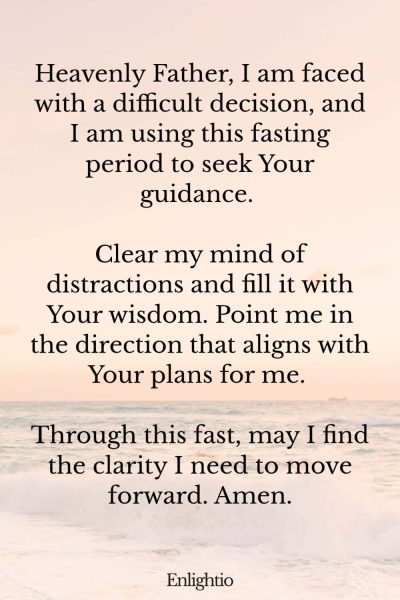 Prayer for Fasting for Decision Making: Heavenly Father, I am faced with a difficult decision, and I am using this fasting period to seek Your guidance. Clear my mind of distractions and fill it with Your wisdom. Point me in the direction that aligns with Your plans for me. Through this fast, may I find the clarity I need to move forward. Amen.