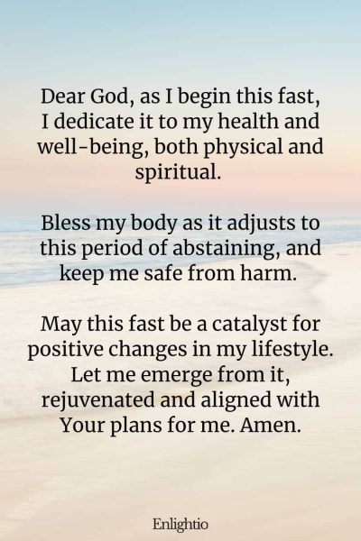 Prayer for Fasting for Health and Well-being: Dear God, as I begin this fast, I dedicate it to my health and well-being, both physical and spiritual. Bless my body as it adjusts to this period of abstaining, and keep me safe from harm. May this fast be a catalyst for positive changes in my lifestyle. Let me emerge from it, rejuvenated and aligned with Your plans for me. Amen.