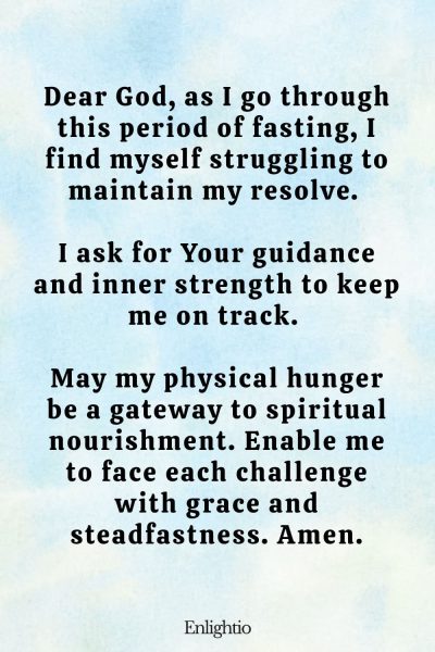 Prayer for Fasting for Inner Strength: Dear God, as I go through this period of fasting, I find myself struggling to maintain my resolve. I ask for Your guidance and inner strength to keep me on track. May my physical hunger be a gateway to spiritual nourishment. Enable me to face each challenge with grace and steadfastness. Amen.