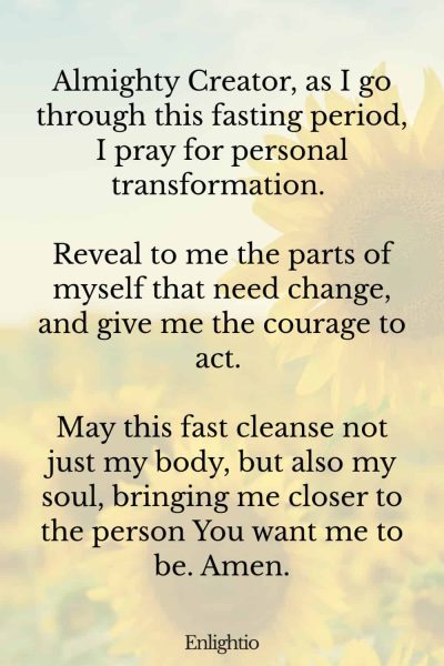 Prayer for Fasting for Personal Transformation: Almighty Creator, as I go through this fasting period, I pray for personal transformation. Reveal to me the parts of myself that need change, and give me the courage to act. May this fast cleanse not just my body, but also my soul, bringing me closer to the person You want me to be. Amen.