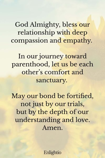 Prayer for Fertility (for Compassion and Empathy): God Almighty, bless our relationship with deep compassion and empathy. In our journey toward parenthood, let us be each other’s comfort and sanctuary. May our bond be fortified, not just by our trials, but by the depth of our understanding and love. Amen.