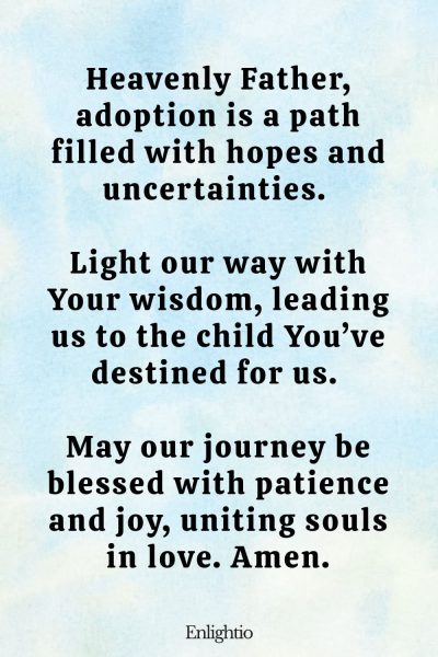 Prayer for Fertility (for Guidance in Adoption): Heavenly Father, adoption is a path filled with hopes and uncertainties. Light our way with Your wisdom, leading us to the child You’ve destined for us. May our journey be blessed with patience and joy, uniting souls in love. Amen.