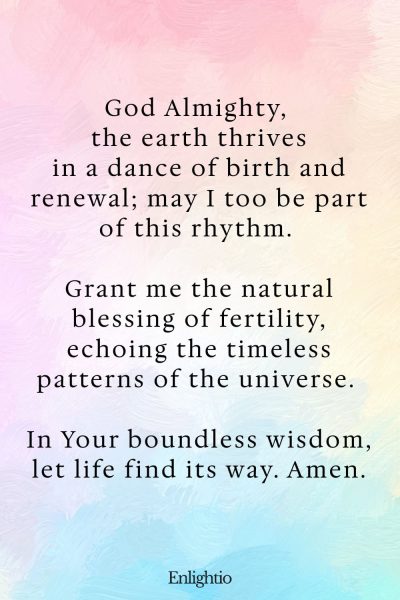 Prayer for Fertility (for Nature’s Blessing): God Almighty, the earth thrives in a dance of birth and renewal; may I too be part of this rhythm. Grant me the natural blessing of fertility, echoing the timeless patterns of the universe. In Your boundless wisdom, let life find its way. Amen.