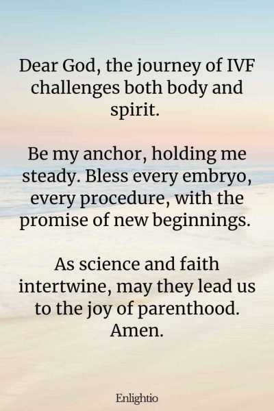 Prayer for Fertility (for Strength Through IVF): Dear God, the journey of IVF challenges both body and spirit. Be my anchor, holding me steady. Bless every embryo, every procedure, with the promise of new beginnings. As science and faith intertwine, may they lead us to the joy of parenthood. Amen.