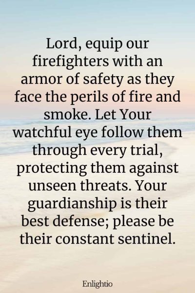 Prayer for Firefighters (Armor of Safety): Lord, equip our firefighters with an armor of safety as they face the perils of fire and smoke. Let Your watchful eye follow them through every trial, protecting them against unseen threats. Your guardianship is their best defense; please be their constant sentinel.