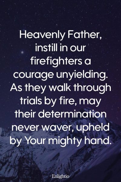 Prayer for Firefighters (Courage Unyielding): Heavenly Father, instill in our firefighters a courage unyielding. As they walk through trials by fire, may their determination never waver, upheld by Your mighty hand.