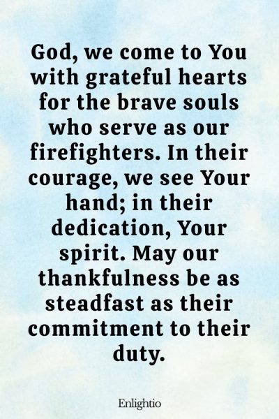 Prayer for Firefighters (Grateful Hearts): God, we come to You with grateful hearts for the brave souls who serve as our firefighters. In their courage, we see Your hand; in their dedication, Your spirit. May our thankfulness be as steadfast as their commitment to their duty.