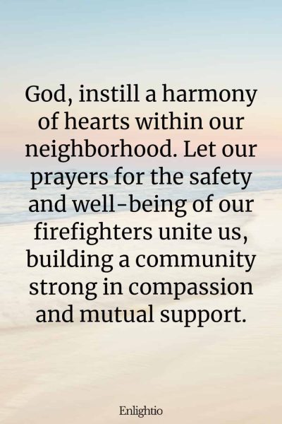 Prayer for Firefighters (Harmony of Hearts): God, instill a harmony of hearts within our neighborhood. Let our prayers for the safety and well-being of our firefighters unite us, building a community strong in compassion and mutual support.